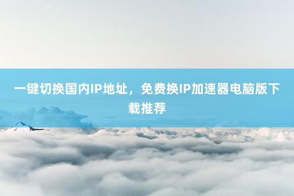 一键切换国内IP地址，免费换IP加速器电脑版下载推荐
