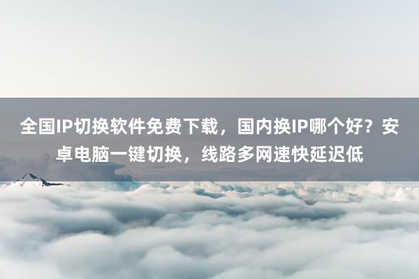 全国IP切换软件免费下载，国内换IP哪个好？安卓电脑一键切换，线路多网速快延迟低