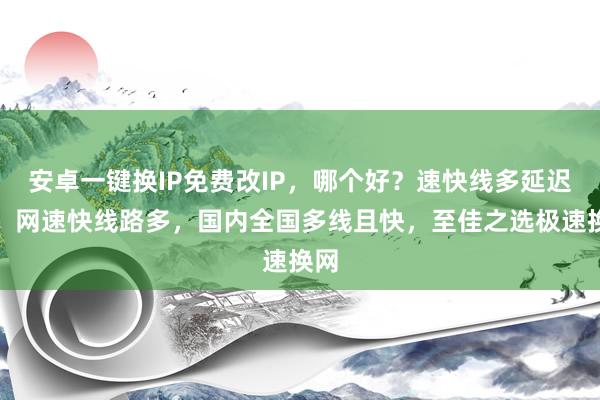 安卓一键换IP免费改IP，哪个好？速快线多延迟低，网速快线路多，国内全国多线且快，至佳之选极速换网