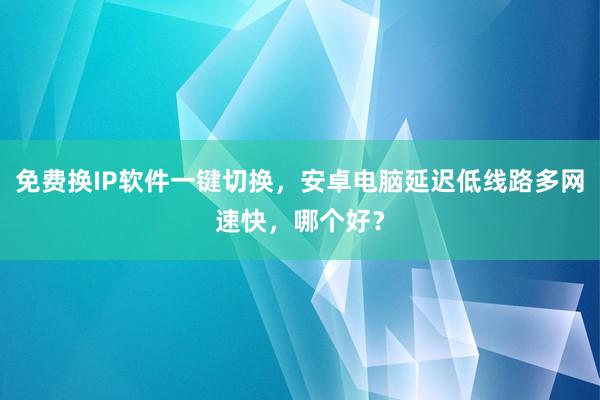 免费换IP软件一键切换，安卓电脑延迟低线路多网速快，哪个好？