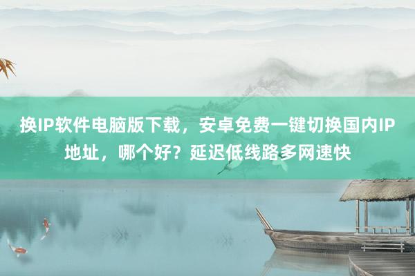 换IP软件电脑版下载，安卓免费一键切换国内IP地址，哪个好？延迟低线路多网速快