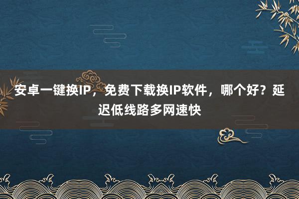安卓一键换IP，免费下载换IP软件，哪个好？延迟低线路多网速快
