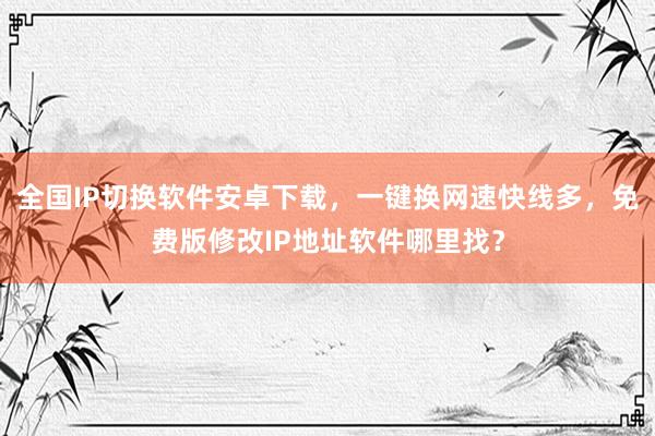 全国IP切换软件安卓下载，一键换网速快线多，免费版修改IP地址软件哪里找？
