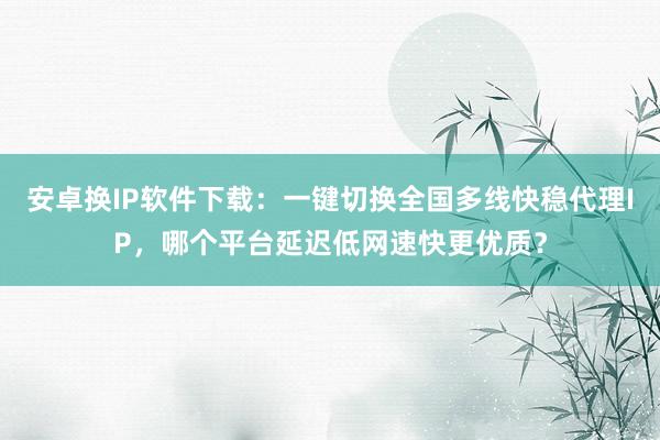 安卓换IP软件下载：一键切换全国多线快稳代理IP，哪个平台延迟低网速快更优质？
