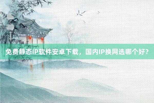 免费静态IP软件安卓下载，国内IP换网选哪个好？