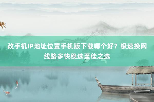 改手机IP地址位置手机版下载哪个好？极速换网线路多快稳选至佳之选