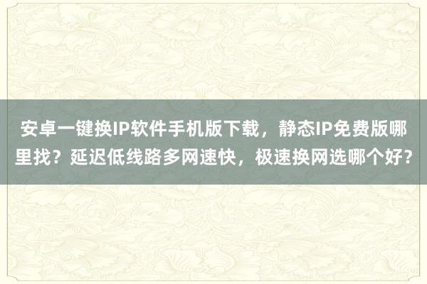 安卓一键换IP软件手机版下载，静态IP免费版哪里找？延迟低线路多网速快，极速换网选哪个好？