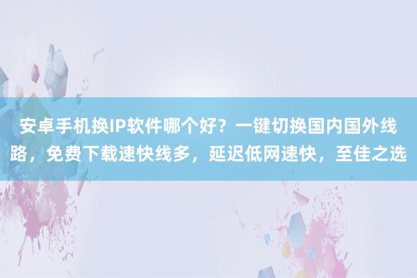 安卓手机换IP软件哪个好？一键切换国内国外线路，免费下载速快线多，延迟低网速快，至佳之选