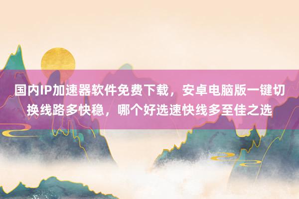 国内IP加速器软件免费下载，安卓电脑版一键切换线路多快稳，哪个好选速快线多至佳之选