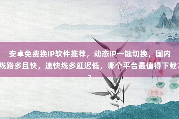 安卓免费换IP软件推荐，动态IP一键切换，国内线路多且快，速快线多延迟低，哪个平台最值得下载？