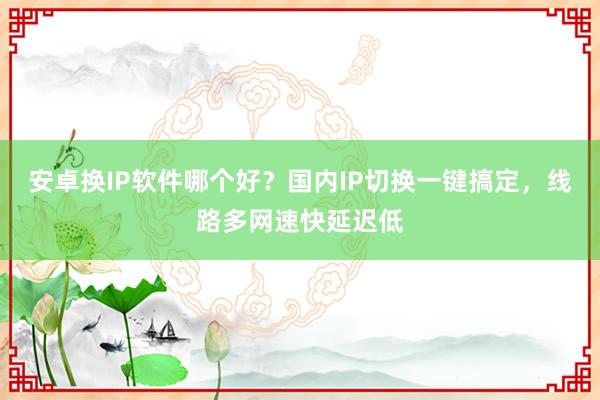 安卓换IP软件哪个好？国内IP切换一键搞定，线路多网速快延迟低