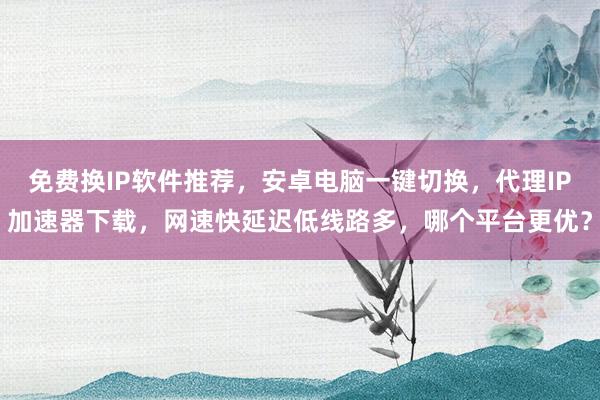 免费换IP软件推荐，安卓电脑一键切换，代理IP加速器下载，网速快延迟低线路多，哪个平台更优？