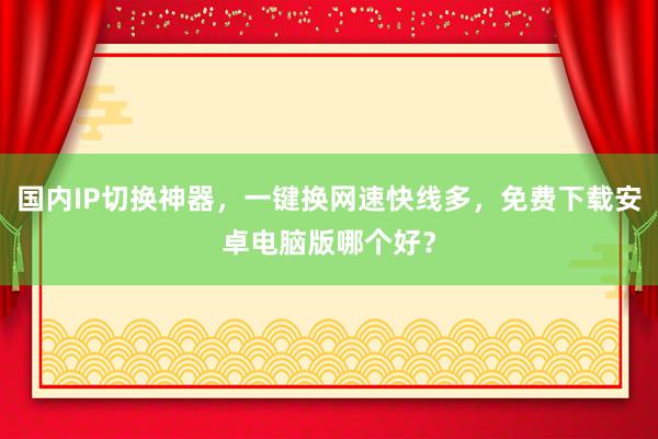 国内IP切换神器，一键换网速快线多，免费下载安卓电脑版哪个好？