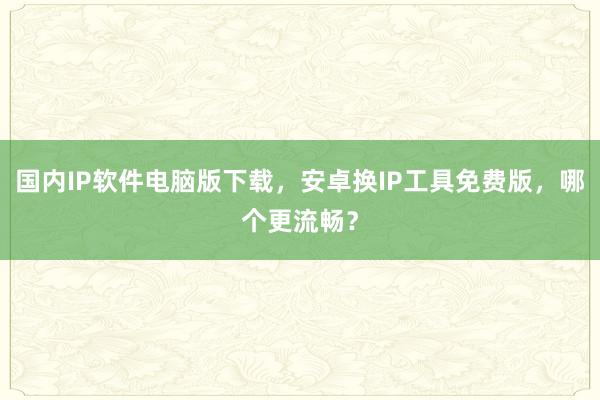 国内IP软件电脑版下载，安卓换IP工具免费版，哪个更流畅？