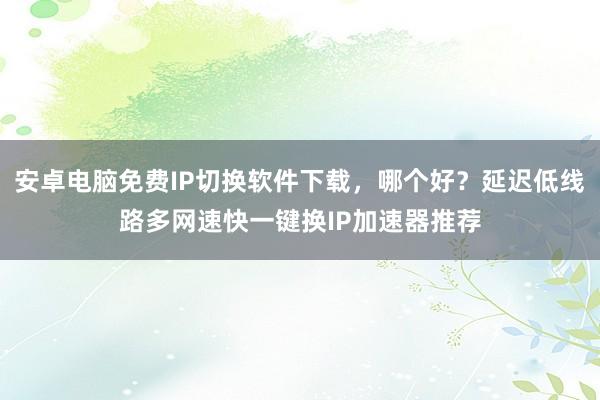 安卓电脑免费IP切换软件下载，哪个好？延迟低线路多网速快一键换IP加速器推荐