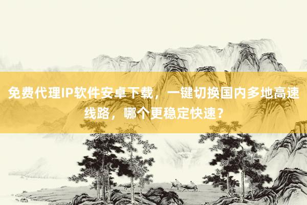 免费代理IP软件安卓下载，一键切换国内多地高速线路，哪个更稳定快速？