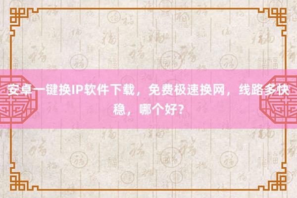 安卓一键换IP软件下载，免费极速换网，线路多快稳，哪个好？