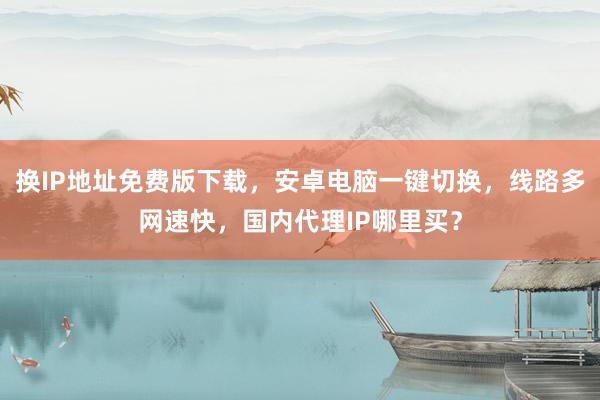 换IP地址免费版下载，安卓电脑一键切换，线路多网速快，国内代理IP哪里买？