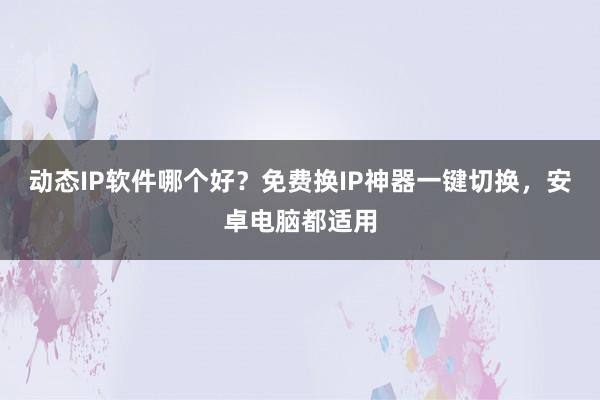 动态IP软件哪个好？免费换IP神器一键切换，安卓电脑都适用