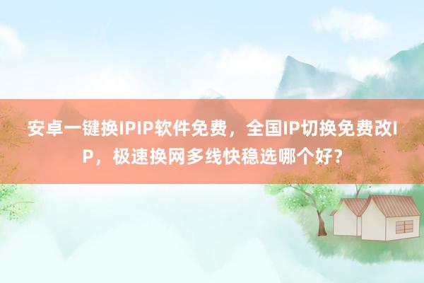 安卓一键换IPIP软件免费，全国IP切换免费改IP，极速换网多线快稳选哪个好？
