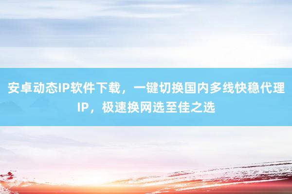 安卓动态IP软件下载，一键切换国内多线快稳代理IP，极速换网选至佳之选