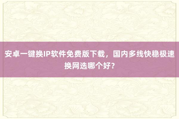 安卓一键换IP软件免费版下载，国内多线快稳极速换网选哪个好？