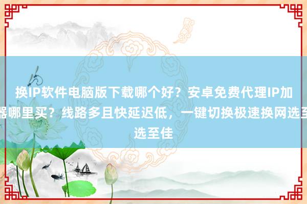 换IP软件电脑版下载哪个好？安卓免费代理IP加速器哪里买？线路多且快延迟低，一键切换极速换网选至佳