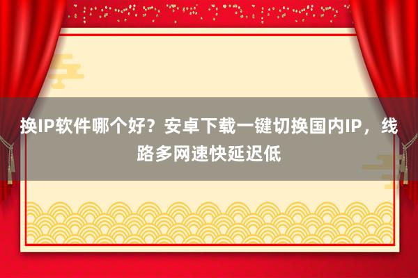 换IP软件哪个好？安卓下载一键切换国内IP，线路多网速快延迟低