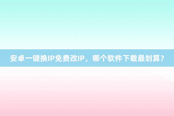 安卓一键换IP免费改IP，哪个软件下载最划算？