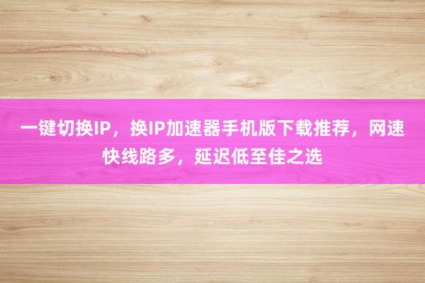 一键切换IP，换IP加速器手机版下载推荐，网速快线路多，延迟低至佳之选