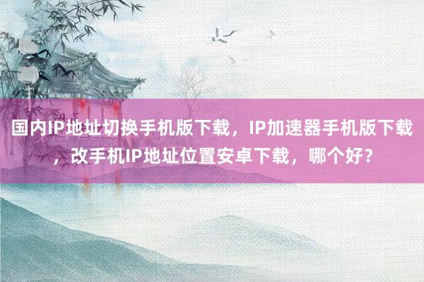 国内IP地址切换手机版下载，IP加速器手机版下载，改手机IP地址位置安卓下载，哪个好？