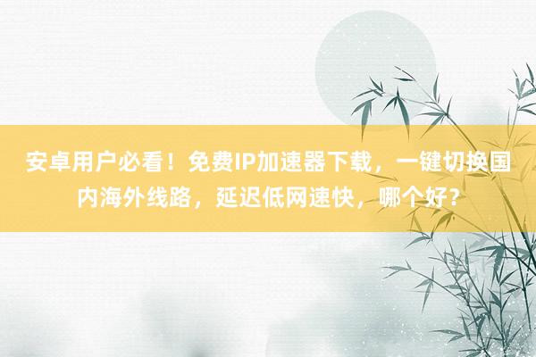 安卓用户必看！免费IP加速器下载，一键切换国内海外线路，延迟低网速快，哪个好？