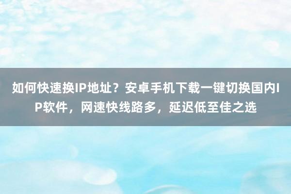 如何快速换IP地址？安卓手机下载一键切换国内IP软件，网速快线路多，延迟低至佳之选