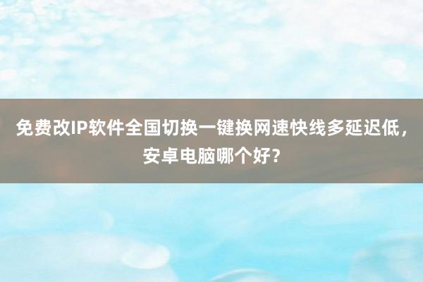 免费改IP软件全国切换一键换网速快线多延迟低，安卓电脑哪个好？