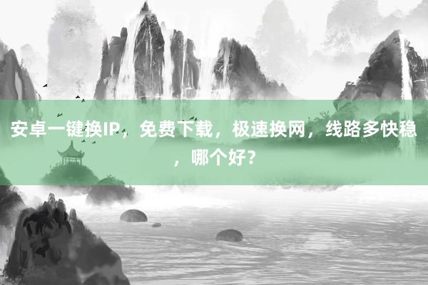安卓一键换IP，免费下载，极速换网，线路多快稳，哪个好？