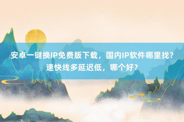安卓一键换IP免费版下载，国内IP软件哪里找？速快线多延迟低，哪个好？
