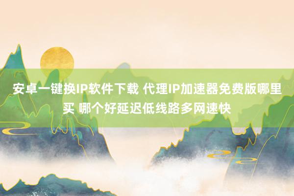 安卓一键换IP软件下载 代理IP加速器免费版哪里买 哪个好延迟低线路多网速快