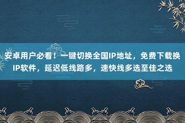 安卓用户必看！一键切换全国IP地址，免费下载换IP软件，延迟低线路多，速快线多选至佳之选
