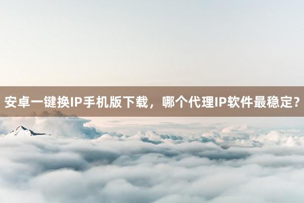 安卓一键换IP手机版下载，哪个代理IP软件最稳定？