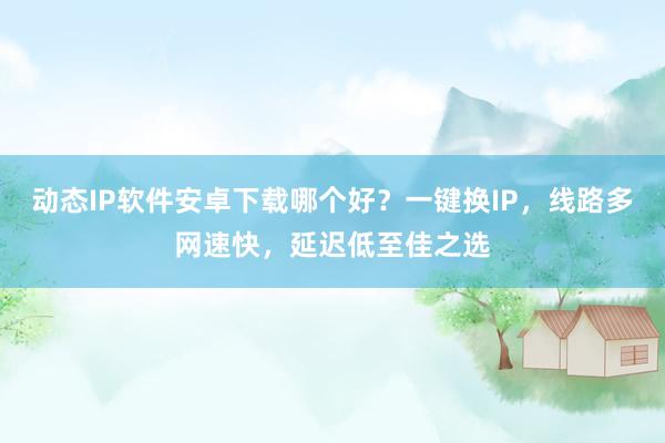 动态IP软件安卓下载哪个好？一键换IP，线路多网速快，延迟低至佳之选