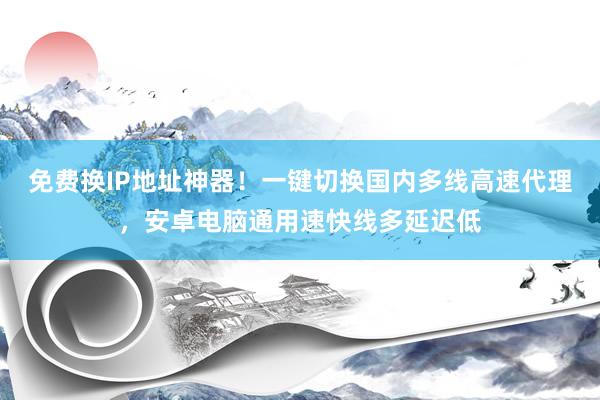 免费换IP地址神器！一键切换国内多线高速代理，安卓电脑通用速快线多延迟低