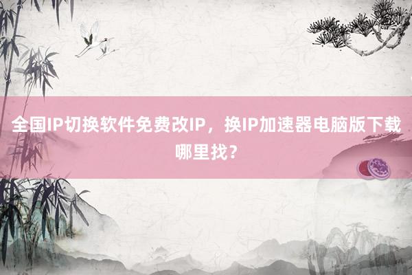 全国IP切换软件免费改IP，换IP加速器电脑版下载哪里找？