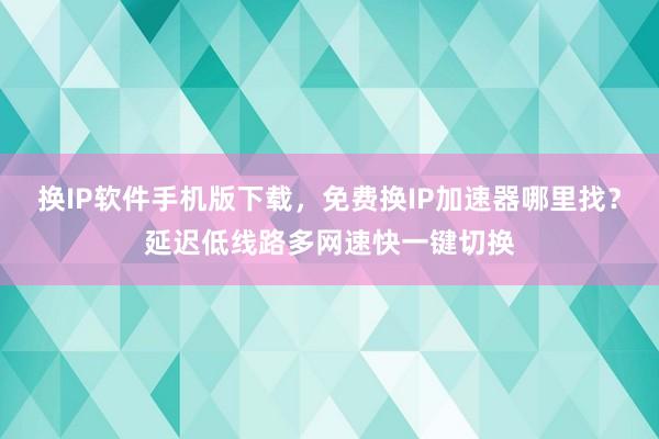 换IP软件手机版下载，免费换IP加速器哪里找？延迟低线路多网速快一键切换