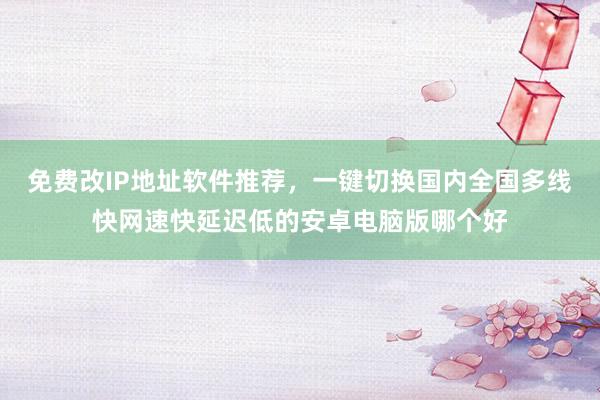免费改IP地址软件推荐，一键切换国内全国多线快网速快延迟低的安卓电脑版哪个好