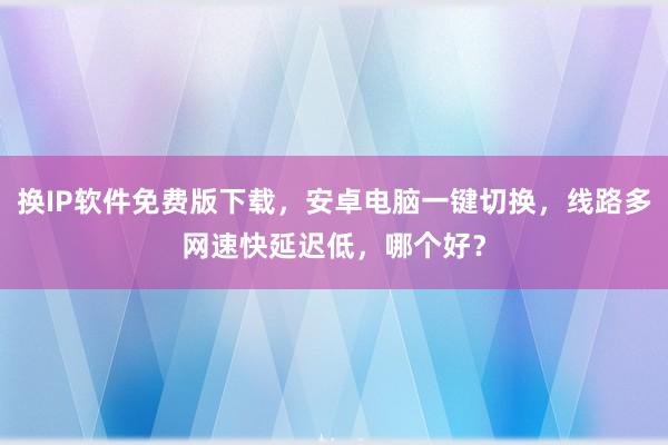 换IP软件免费版下载，安卓电脑一键切换，线路多网速快延迟低，哪个好？