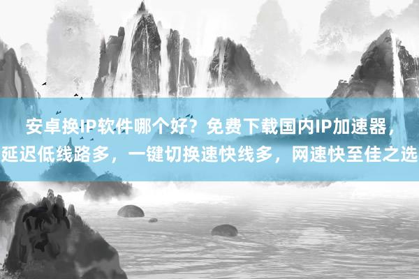 安卓换IP软件哪个好？免费下载国内IP加速器，延迟低线路多，一键切换速快线多，网速快至佳之选