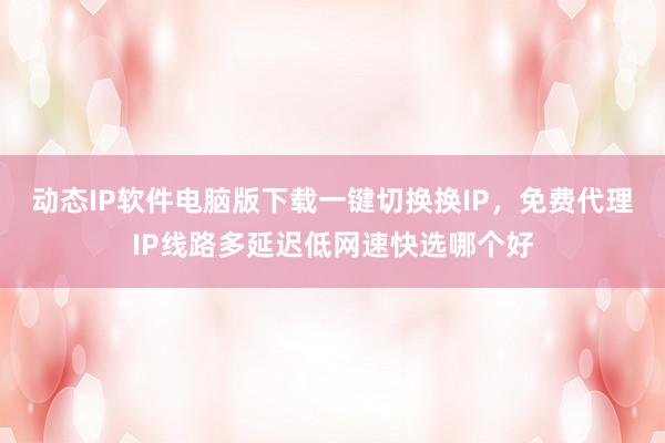 动态IP软件电脑版下载一键切换换IP，免费代理IP线路多延迟低网速快选哪个好