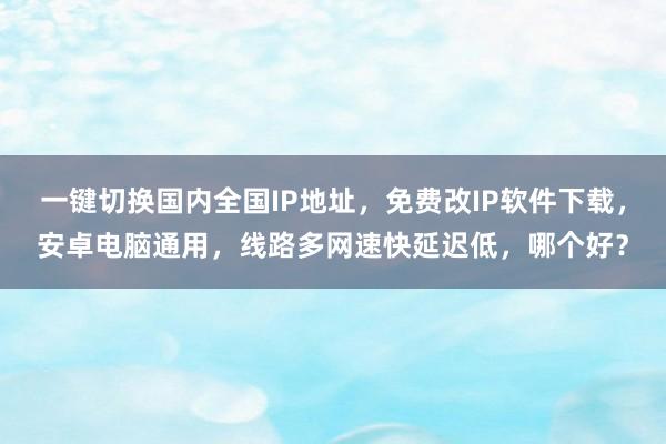 一键切换国内全国IP地址，免费改IP软件下载，安卓电脑通用，线路多网速快延迟低，哪个好？