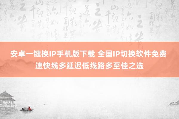 安卓一键换IP手机版下载 全国IP切换软件免费 速快线多延迟低线路多至佳之选