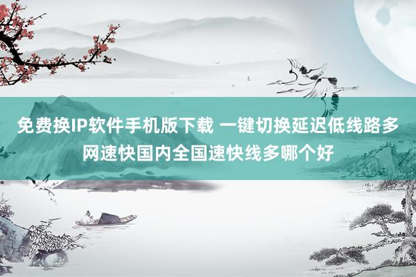 免费换IP软件手机版下载 一键切换延迟低线路多网速快国内全国速快线多哪个好